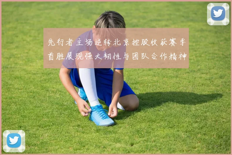 先行者主场逆转北京控股收获赛季首胜展现强大韧性与团队合作精神