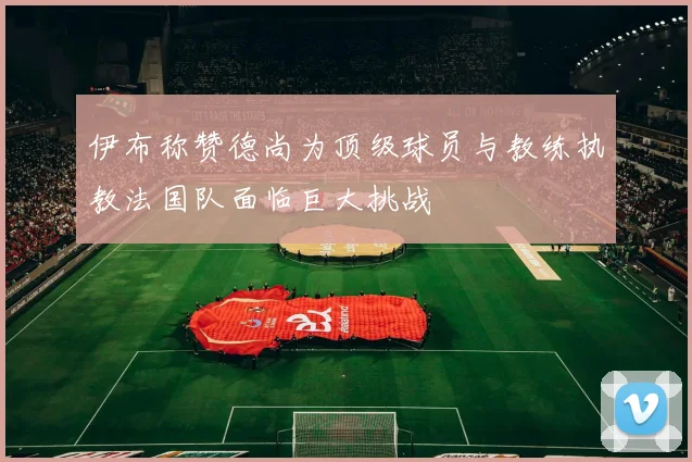 伊布称赞德尚为顶级球员与教练执教法国队面临巨大挑战