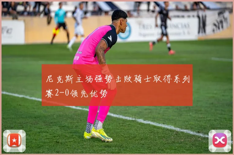 尼克斯主场强势击败骑士取得系列赛2-0领先优势