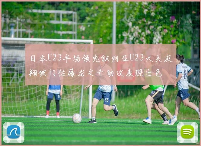 日本U23半场领先叙利亚U23大关友翔破门佐藤龙之介助攻表现出色