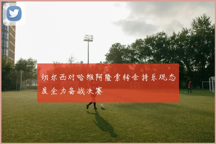 切尔西对哈维阿隆索转会持乐观态度全力备战决赛