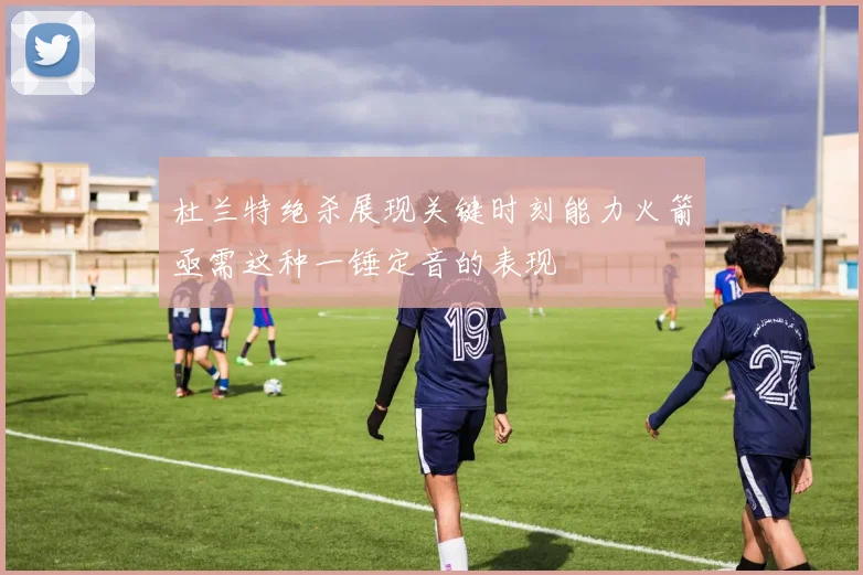 杜兰特绝杀展现关键时刻能力火箭亟需这种一锤定音的表现