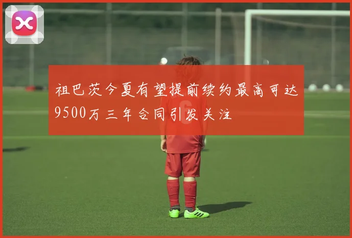 祖巴茨今夏有望提前续约最高可达9500万三年合同引发关注