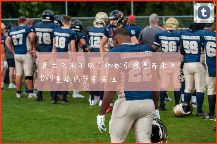 费兰未来不明小蜘蛛引援悬而未决DV9重返巴萨引关注