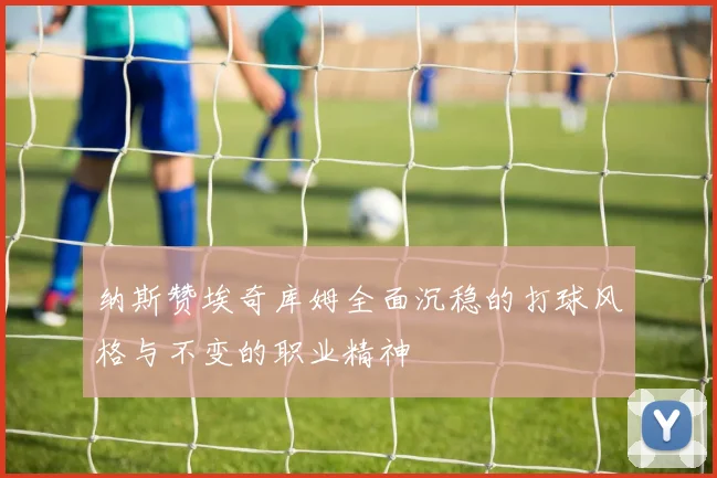 纳斯赞埃奇库姆全面沉稳的打球风格与不变的职业精神
