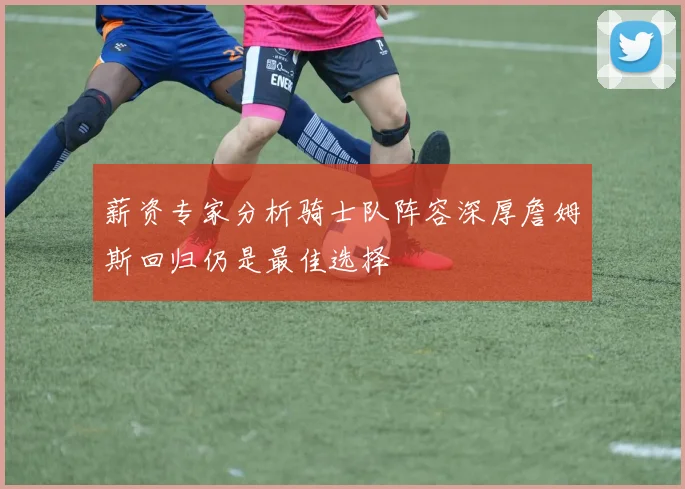 薪资专家分析骑士队阵容深厚詹姆斯回归仍是最佳选择