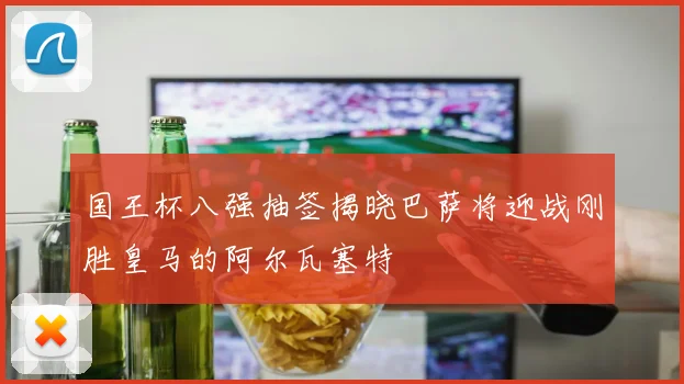国王杯八强抽签揭晓巴萨将迎战刚胜皇马的阿尔瓦塞特