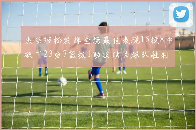 杰明轻松发挥全场最佳表现15投8中砍下23分7篮板1助攻助力球队胜利