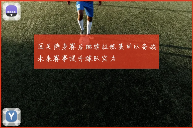 国足热身赛后继续拉练集训以备战未来赛事提升球队实力
