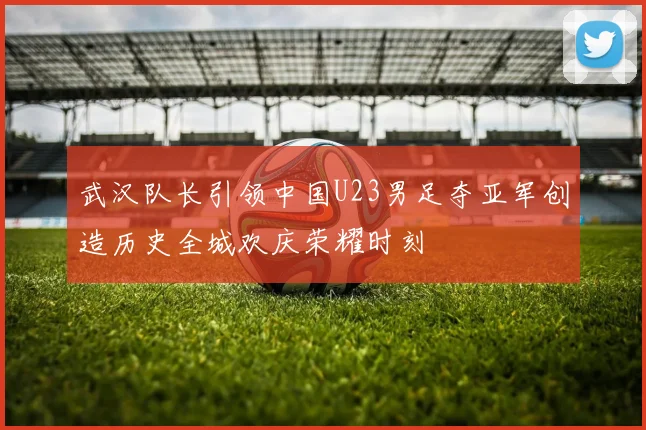 武汉队长引领中国U23男足夺亚军创造历史全城欢庆荣耀时刻