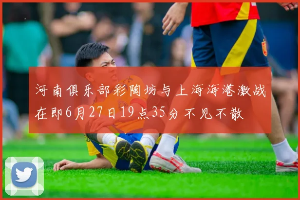 河南俱乐部彩陶坊与上海海港激战在即6月27日19点35分不见不散