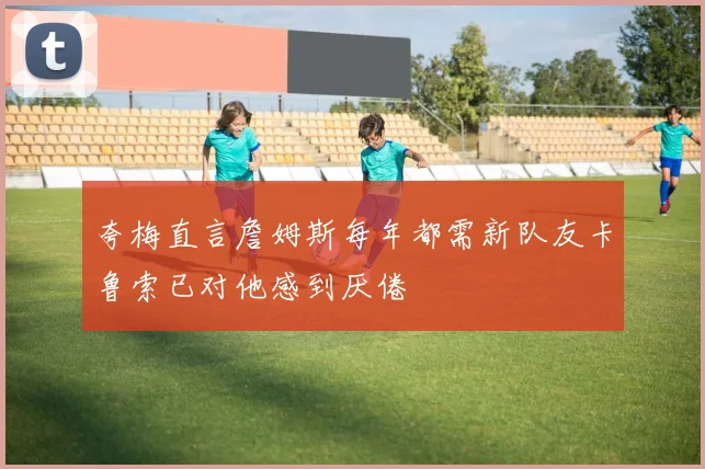 夸梅直言詹姆斯每年都需新队友卡鲁索已对他感到厌倦