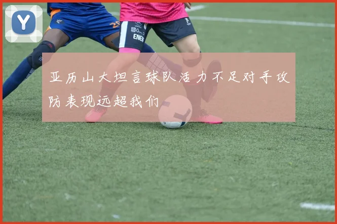 亚历山大坦言球队活力不足对手攻防表现远超我们