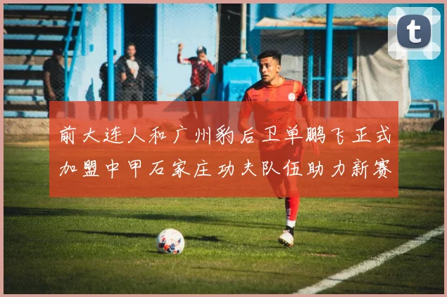 前大连人和广州豹后卫单鹏飞正式加盟中甲石家庄功夫队伍助力新赛季