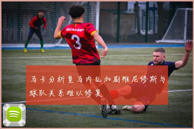 马卡分析皇马内乱加剧维尼修斯与球队关系难以修复