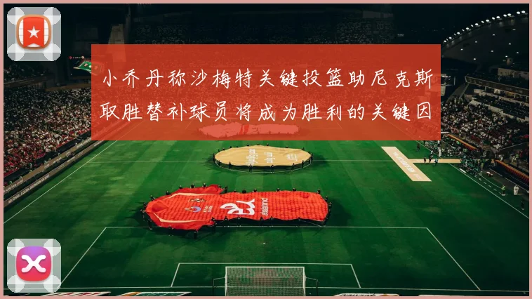 小乔丹称沙梅特关键投篮助尼克斯取胜替补球员将成为胜利的关键因素