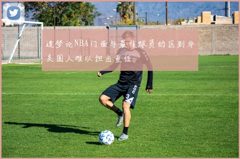 追梦论NBA门面与最佳球员的区别非美国人难以担当重任