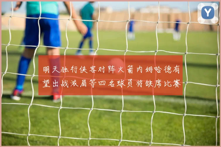 明天独行侠客对阵火箭内姆哈德有望出战浓眉等四名球员将缺席比赛