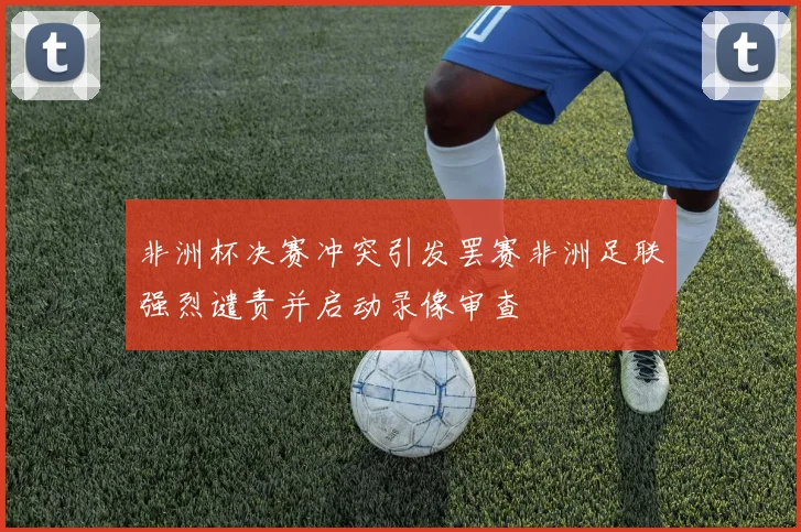 非洲杯决赛冲突引发罢赛非洲足联强烈谴责并启动录像审查