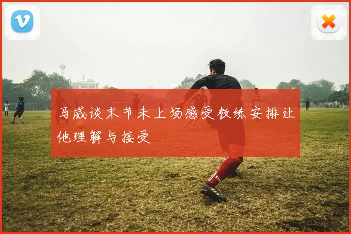 马威谈末节未上场感受教练安排让他理解与接受
